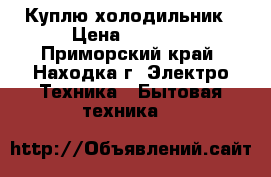 Куплю холодильник › Цена ­ 3 000 - Приморский край, Находка г. Электро-Техника » Бытовая техника   